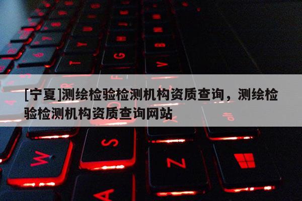 [寧夏]測繪檢驗檢測機構資質查詢，測繪檢驗檢測機構資質查詢網站