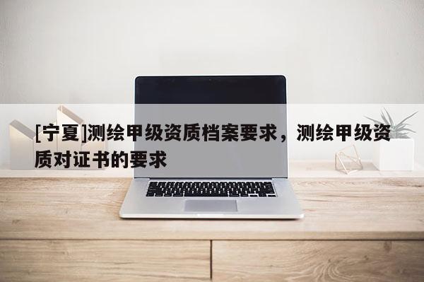 [寧夏]測繪甲級資質檔案要求，測繪甲級資質對證書的要求