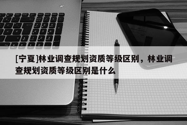 [寧夏]林業調查規劃資質等級區別，林業調查規劃資質等級區別是什么