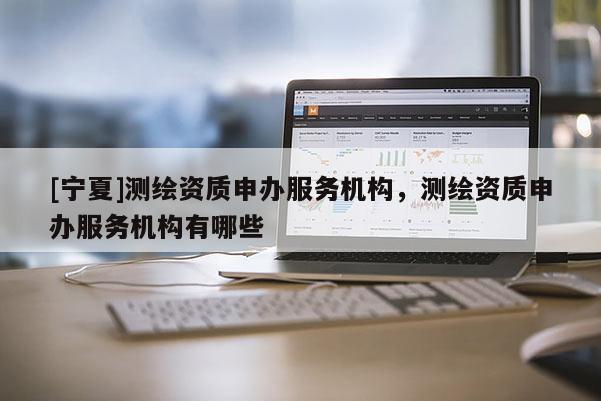 [寧夏]測繪資質(zhì)申辦服務(wù)機構(gòu)，測繪資質(zhì)申辦服務(wù)機構(gòu)有哪些