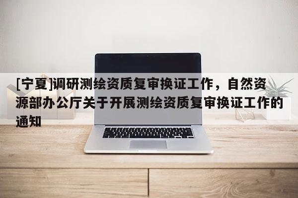 [寧夏]調(diào)研測(cè)繪資質(zhì)復(fù)審換證工作，自然資源部辦公廳關(guān)于開(kāi)展測(cè)繪資質(zhì)復(fù)審換證工作的通知