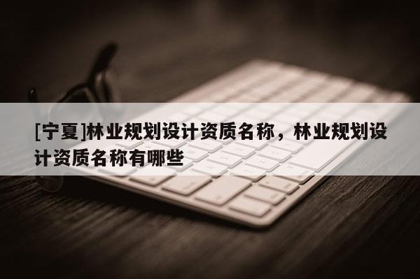 [寧夏]林業規劃設計資質名稱，林業規劃設計資質名稱有哪些