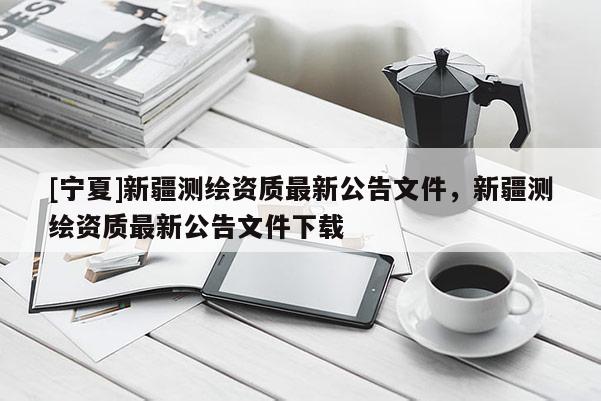 [寧夏]新疆測繪資質最新公告文件，新疆測繪資質最新公告文件下載