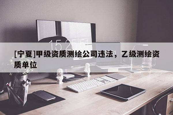 [寧夏]甲級資質(zhì)測繪公司違法，乙級測繪資質(zhì)單位