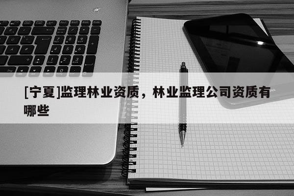 [寧夏]監理林業資質，林業監理公司資質有哪些