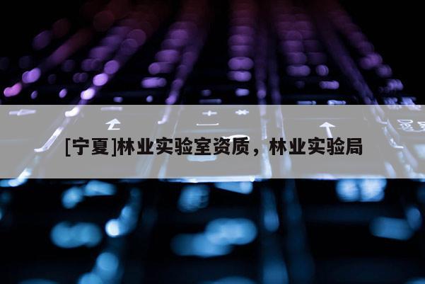 [寧夏]林業(yè)實(shí)驗(yàn)室資質(zhì)，林業(yè)實(shí)驗(yàn)局