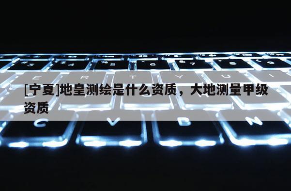 [寧夏]地皇測繪是什么資質，大地測量甲級資質