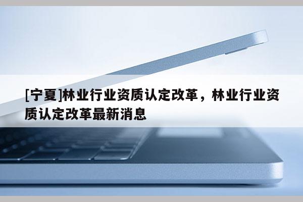 [寧夏]林業行業資質認定改革，林業行業資質認定改革最新消息