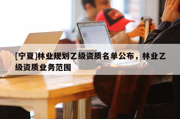 [寧夏]林業規劃乙級資質名單公布，林業乙級資質業務范圍