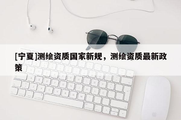 [寧夏]測繪資質(zhì)國家新規(guī)，測繪資質(zhì)最新政策
