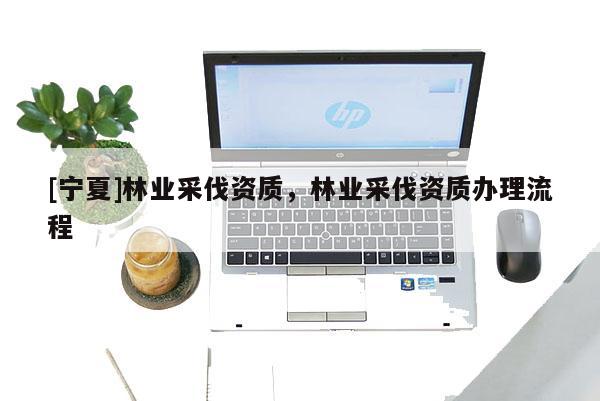 [寧夏]林業采伐資質，林業采伐資質辦理流程