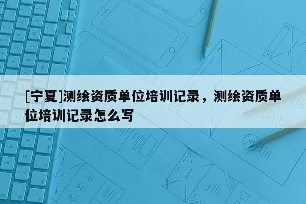 [寧夏]測繪資質單位培訓記錄，測繪資質單位培訓記錄怎么寫