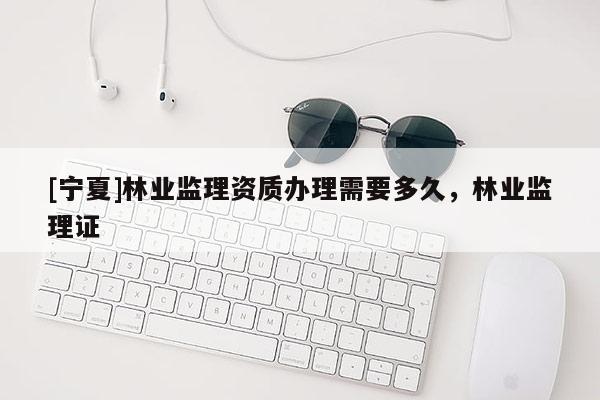 [寧夏]林業監理資質辦理需要多久，林業監理證