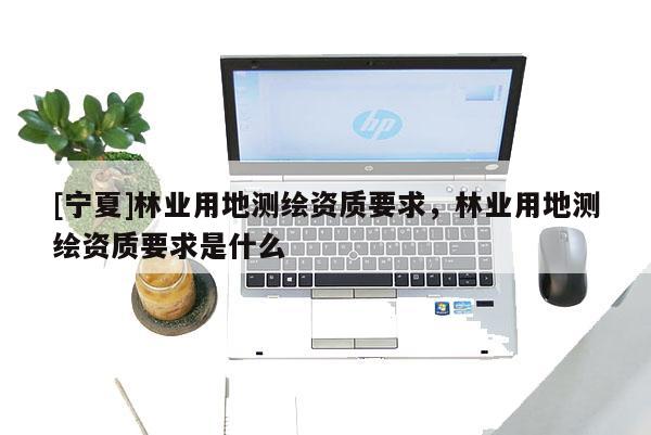 [寧夏]林業(yè)用地測繪資質(zhì)要求，林業(yè)用地測繪資質(zhì)要求是什么