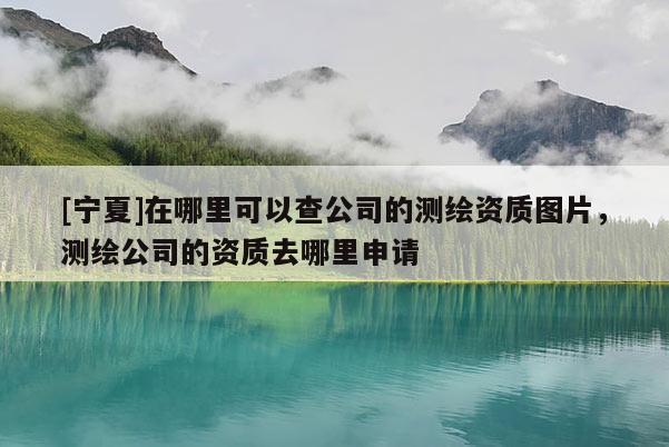 [寧夏]在哪里可以查公司的測繪資質圖片，測繪公司的資質去哪里申請