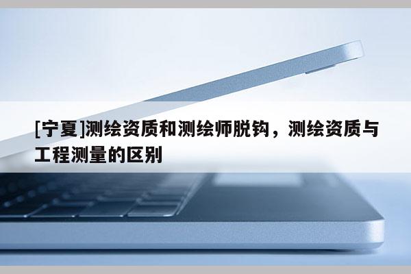[寧夏]測繪資質和測繪師脫鉤，測繪資質與工程測量的區別
