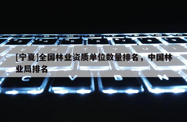 [寧夏]全國林業(yè)資質(zhì)單位數(shù)量排名，中國林業(yè)局排名