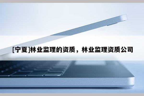 [寧夏]林業監理的資質，林業監理資質公司
