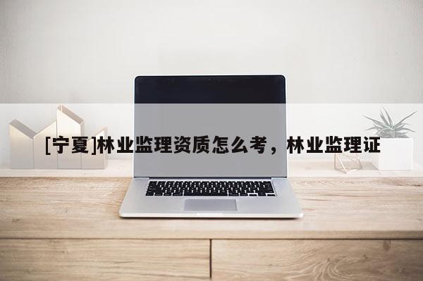 [寧夏]林業監理資質怎么考，林業監理證