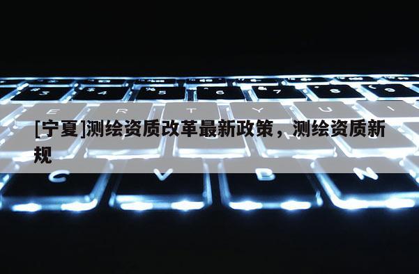 [寧夏]測繪資質改革最新政策，測繪資質新規(guī)