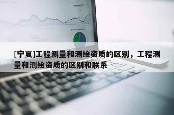 [寧夏]工程測(cè)量和測(cè)繪資質(zhì)的區(qū)別，工程測(cè)量和測(cè)繪資質(zhì)的區(qū)別和聯(lián)系