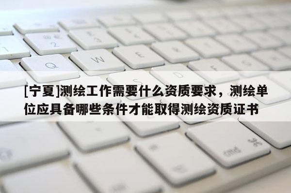 [寧夏]測繪工作需要什么資質要求，測繪單位應具備哪些條件才能取得測繪資質證書