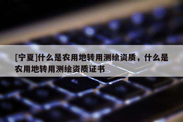 [寧夏]什么是農(nóng)用地轉(zhuǎn)用測繪資質(zhì)，什么是農(nóng)用地轉(zhuǎn)用測繪資質(zhì)證書