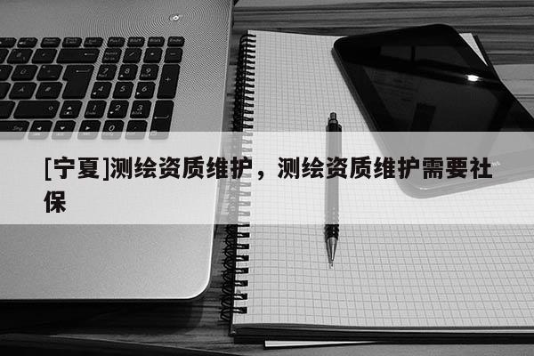 [寧夏]測繪資質(zhì)維護(hù)，測繪資質(zhì)維護(hù)需要社保