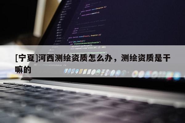 [寧夏]河西測繪資質怎么辦，測繪資質是干嘛的