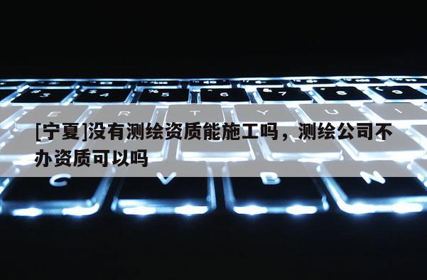 [寧夏]沒有測繪資質(zhì)能施工嗎，測繪公司不辦資質(zhì)可以嗎