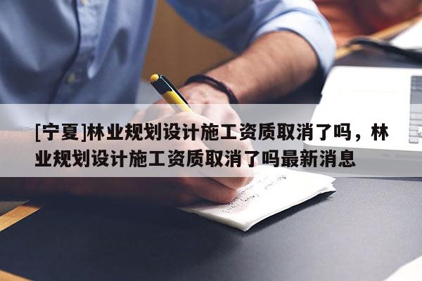 [寧夏]林業規劃設計施工資質取消了嗎，林業規劃設計施工資質取消了嗎最新消息