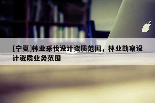 [寧夏]林業(yè)采伐設(shè)計資質(zhì)范圍，林業(yè)勘察設(shè)計資質(zhì)業(yè)務(wù)范圍