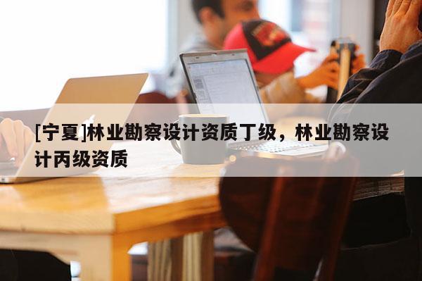 [寧夏]林業勘察設計資質丁級，林業勘察設計丙級資質