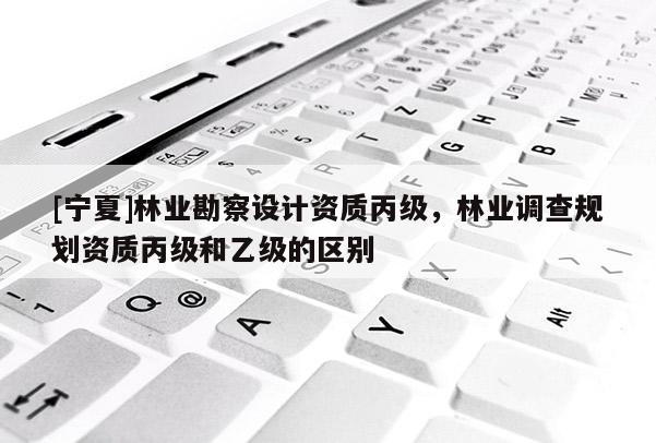 [寧夏]林業勘察設計資質丙級，林業調查規劃資質丙級和乙級的區別