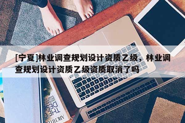 [寧夏]林業調查規劃設計資質乙級，林業調查規劃設計資質乙級資質取消了嗎