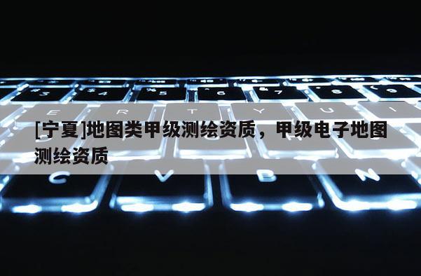 [寧夏]地圖類甲級測繪資質(zhì)，甲級電子地圖測繪資質(zhì)