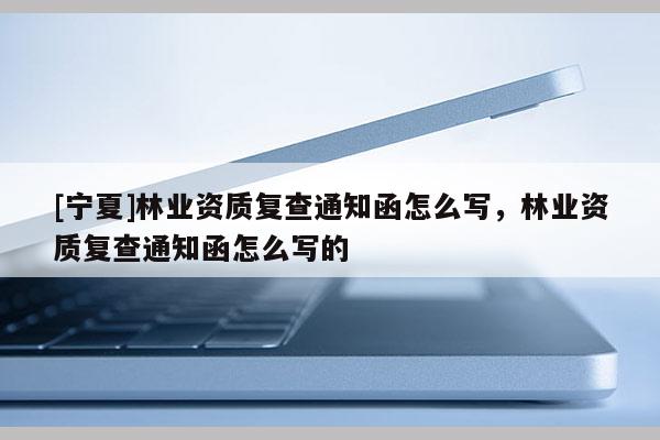 [寧夏]林業資質復查通知函怎么寫，林業資質復查通知函怎么寫的