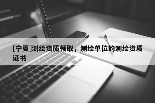 [寧夏]測繪資質領取，測繪單位的測繪資質證書