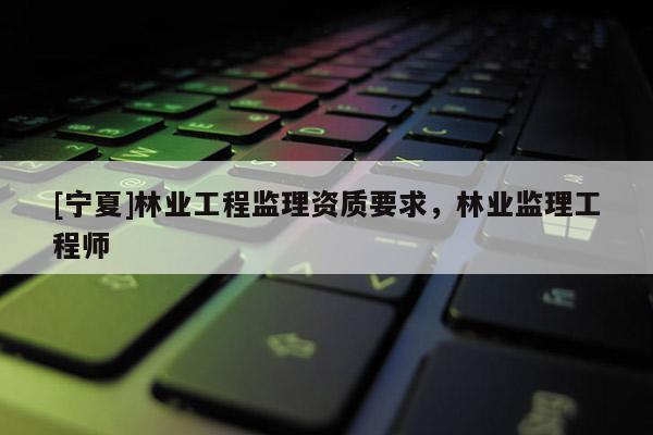 [寧夏]林業工程監理資質要求，林業監理工程師