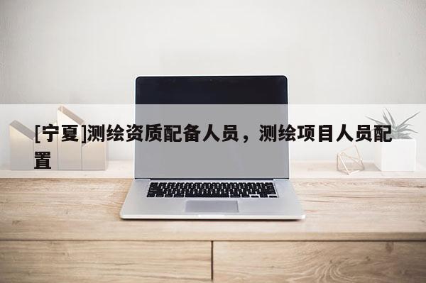 [寧夏]測繪資質(zhì)配備人員，測繪項目人員配置