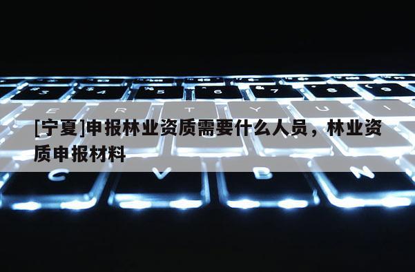 [寧夏]申報林業資質需要什么人員，林業資質申報材料