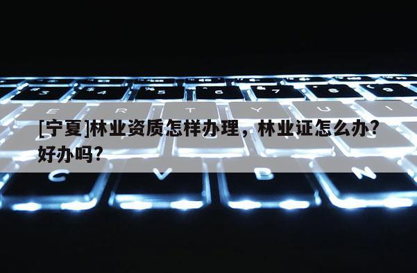 [寧夏]林業資質怎樣辦理，林業證怎么辦?好辦嗎?