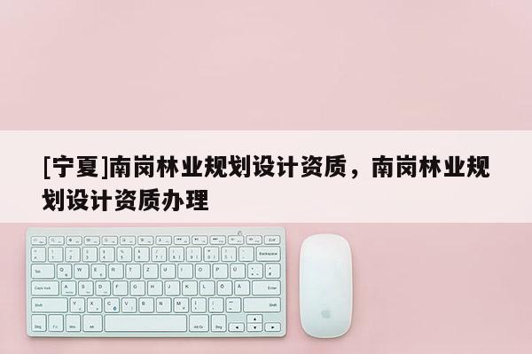 [寧夏]南崗林業(yè)規(guī)劃設(shè)計(jì)資質(zhì)，南崗林業(yè)規(guī)劃設(shè)計(jì)資質(zhì)辦理