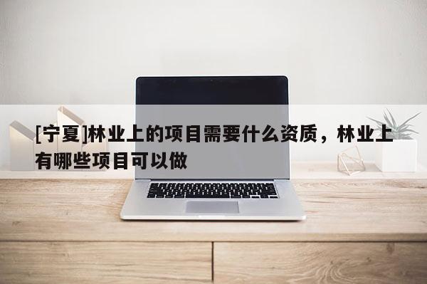 [寧夏]林業上的項目需要什么資質，林業上有哪些項目可以做