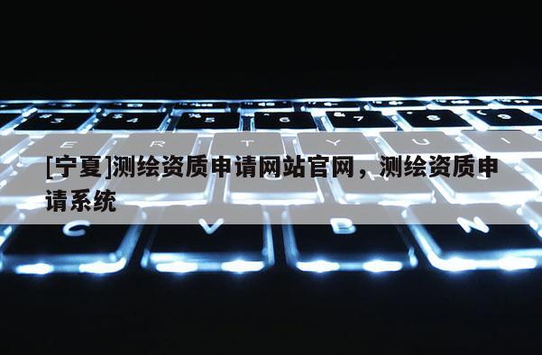 [寧夏]測繪資質申請網站官網，測繪資質申請系統