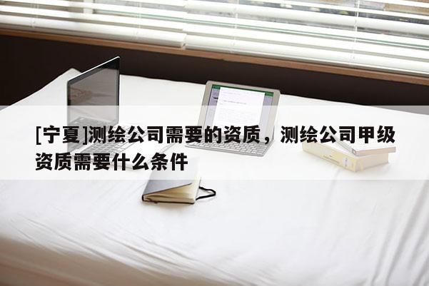 [寧夏]測(cè)繪公司需要的資質(zhì)，測(cè)繪公司甲級(jí)資質(zhì)需要什么條件