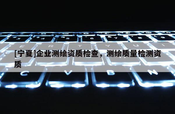 [寧夏]企業(yè)測(cè)繪資質(zhì)檢查，測(cè)繪質(zhì)量檢測(cè)資質(zhì)