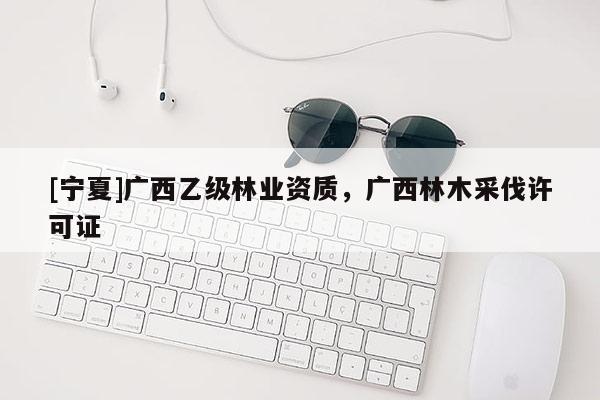 [寧夏]廣西乙級林業(yè)資質(zhì)，廣西林木采伐許可證