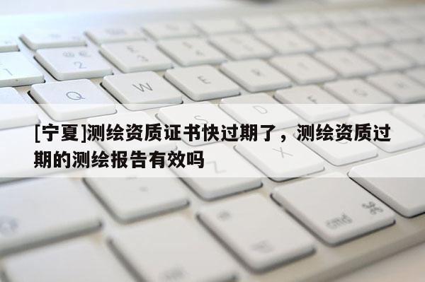 [寧夏]測繪資質(zhì)證書快過期了，測繪資質(zhì)過期的測繪報告有效嗎