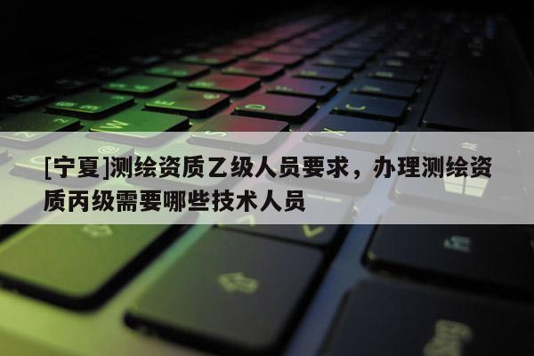 [寧夏]測繪資質乙級人員要求，辦理測繪資質丙級需要哪些技術人員